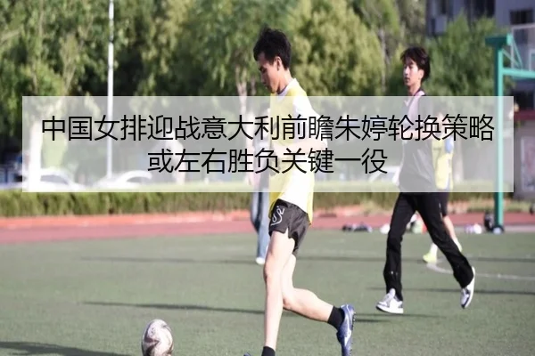 中国女排迎战意大利前瞻朱婷轮换策略或左右胜负关键一役